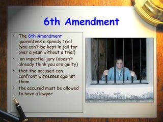 6th Amendment 
• The 6th Amendment 
guarantees a speedy trial 
(you can’t be kept in jail for 
over a year without a trial) 
• an impartial jury (doesn’t 
already think you are guilty) 
• that the accused can 
confront witnesses against 
them 
• the accused must be allowed 
to have a lawyer 
 