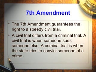 7th Amendment 
• The 7th Amendment guarantees the 
right to a speedy civil trial. 
• A civil trial differs from a criminal trial. A 
civil trial is when someone sues 
someone else. A criminal trial is when 
the state tries to convict someone of a 
crime. 
 