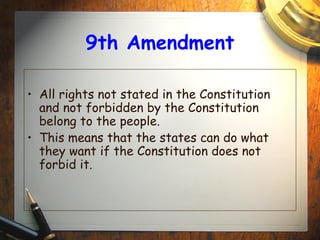 9th Amendment 
• All rights not stated in the Constitution 
and not forbidden by the Constitution 
belong to the people. 
• This means that the states can do what 
they want if the Constitution does not 
forbid it. 
 