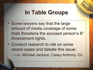 In Table Groups 
• Some lawyers say that the large 
amount of media coverage of some 
trials threatens the accused person’s 6th 
Amendment rights. 
• Conduct research to cite on some 
recent cases and debate this issue: 
– i.e.- Michael Jackson, Casey Anthony, OJ 
 