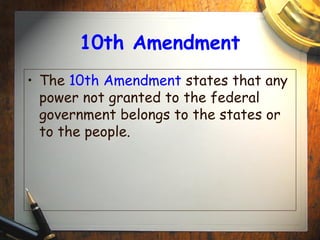 10th Amendment 
• The 10th Amendment states that any 
power not granted to the federal 
government belongs to the states or 
to the people. 
 