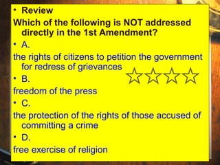• Review 
Which of the following is NOT addressed 
directly in the 1st Amendment? 
• A. 
the rights of citizens to petition the government 
for redress of grievances 
• B. 
freedom of the press 
• C. 
the protection of the rights of those accused of 
committing a crime 
• D. 
free exercise of religion 
 