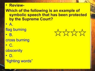 • Review- 
Which of the following is an example of 
symbolic speech that has been protected 
by the Supreme Court? 
• A. 
flag burning 
• B. 
cross burning 
• C. 
obscenity 
• D. 
“fighting words” 
 