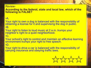 Review- 
According to the federal, state and local law, which of the 
following is FALSE? 
•A. 
Your right to own a dog is balanced with the responsibility of 
obtaining a license for it and supervising the dog in public. 
•B. 
Your right to listen to loud music at 2 a.m. trumps your 
neighbor’s right to a quiet neighborhood. 
•C. 
Your school’s right to control and maintain an effective learning 
environment trumps your right to free speech. 
•D. 
Your right to drive a car is balanced with the responsibility of 
carrying insurance and obeying traffic laws. 
 