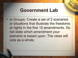 Government Lab 
• In Groups: Create a set of 2 scenarios 
or situations that illustrate the freedoms 
or rights in the first 10 amendments. Do 
not state which amendment your 
scenario is based upon. The class will 
vote as a whole. 
 