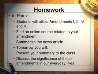 Homework 
• In Pairs: 
– Students will utilize Amendments I, II, IV 
and V. 
– Find an online source related to your 
amendment 
– Summarize the news article 
– Tomorrow you will: 
– Present your summary to the class 
– Discuss the significance of these 
amendments in our everyday lives 
