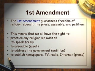1st Amendment 
• The 1st Amendment guarantees freedom of 
religion, speech, the press, assembly, and petition. 
• This means that we all have the right to: 
• practice any religion we want to 
• to speak freely 
• to assemble (meet) 
• to address the government (petition) 
• to publish newspapers, TV, radio, Internet (press) 
 