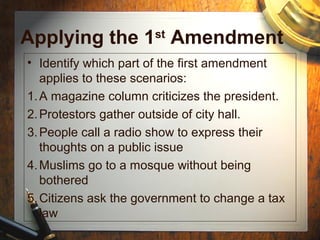 Applying the 1st Amendment 
• Identify which part of the first amendment 
applies to these scenarios: 
1.A magazine column criticizes the president. 
2.Protestors gather outside of city hall. 
3.People call a radio show to express their 
thoughts on a public issue 
4.Muslims go to a mosque without being 
bothered 
5.Citizens ask the government to change a tax 
law 
 