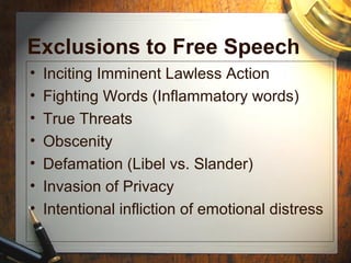 Exclusions to Free Speech 
• Inciting Imminent Lawless Action 
• Fighting Words (Inflammatory words) 
• True Threats 
• Obscenity 
• Defamation (Libel vs. Slander) 
• Invasion of Privacy 
• Intentional infliction of emotional distress 
 