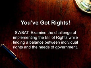 You’ve Got Rights! 
SWBAT: Examine the challenge of 
implementing the Bill of Rights while 
finding a balance between individual 
rights and the needs of government. 
 