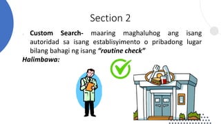 ● Custom Search- maaring maghaluhog ang isang
autoridad sa isang establisyimento o pribadong lugar
bilang bahagi ng isang “routine check”
Halimbawa:
Section 2
 