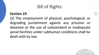 Section 19.
(2) The employment of physical, psychological, or
degrading punishment against any prisoner or
detainee or the use of substandard or inadequate
penal facilities under subhuman conditions shall be
dealt with by law.
Bill of Rights
 