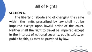SECTION 6.
The liberty of abode and of changing the same
within the limits prescribed by law shall not be
impaired except upon lawful order of the court.
Neither shall the right to travel be impaired except
in the interest of national security, public safety, or
public health, as may be provided by law.
Bill of Rights
 