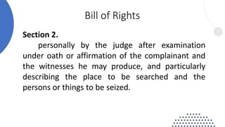 Section 2.
personally by the judge after examination
under oath or affirmation of the complainant and
the witnesses he may produce, and particularly
describing the place to be searched and the
persons or things to be seized.
Bill of Rights
 