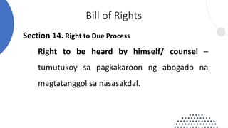 Section 14. Right to Due Process
 Right to be heard by himself/ counsel –
tumutukoy sa pagkakaroon ng abogado na
magtatanggol sa nasasakdal.
Bill of Rights
 