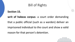 Section 15.
writ of habeas corpus- a court order demanding
that a public official (such as a warden) deliver an
imprisoned individual to the court and show a valid
reason for that person's detention.
Bill of Rights
 