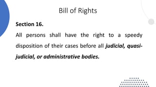 Section 16.
All persons shall have the right to a speedy
disposition of their cases before all judicial, quasi-
judicial, or administrative bodies.
Bill of Rights
 