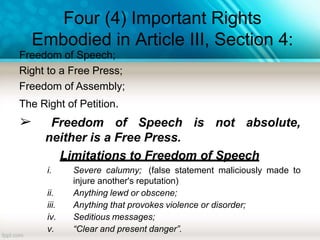 Four (4) Important Rights
Embodied in Article III, Section 4:
Freedom of Speech;
Right to a Free Press;
Freedom of Assembly;
The Right of Petition.
➢ Freedom of Speech is not absolute,
neither is a Free Press.
Limitations to Freedom of Speech
i. Severe calumny; (false statement maliciously made to
injure another's reputation)
ii. Anything lewd or obscene;
iii. Anything that provokes violence or disorder;
iv. Seditious messages;
v. “Clear and present danger”.
 