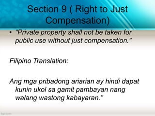 Section 9 ( Right to Just
Compensation)
• “Private property shall not be taken for
public use without just compensation.”
Filipino Translation:
Ang mga pribadong ariarian ay hindi dapat
kunin ukol sa gamit pambayan nang
walang wastong kabayaran.”
 
