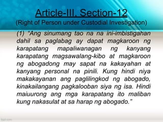 Article-III, Section-12
(Right of Person under Custodial Investigation)
(1) “Ang sinumang tao na na ini-imbistigahan
dahil sa paglabag ay dapat magkaroon ng
karapatang mapaliwanagan ng kanyang
karapatang magsawalang-kibo at magkaroon
ng abogadong may sapat na kakayahan at
kanyang personal na pinili. Kung hindi niya
makakayanan ang paglilingkod ng abogado,
kinakailangang pagkalooban siya ng isa. Hindi
maiuurong ang mga karapatang ito maliban
kung nakasulat at sa harap ng abogado.”
 