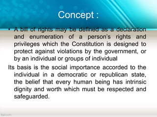 Concept :
• A bill of rights may be defined as a declaration
and enumeration of a person’s rights and
privileges which the Constitution is designed to
protect against violations by the government, or
by an individual or groups of individual
Its basis is the social importance accorded to the
individual in a democratic or republican state,
the belief that every human being has intrinsic
dignity and worth which must be respected and
safeguarded.
 