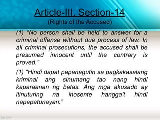 Article-III, Section-14
(Rights of the Accused)
(1) “No person shall be held to answer for a
criminal offense without due process of law. In
all criminal prosecutions, the accused shall be
presumed innocent until the contrary is
proved.”
(1) “Hindi dapat papanagutin sa pagkakasalang
kriminal ang sinumang tao nang hindi
kaparaanan ng batas. Ang mga akusado ay
itinuturing na inosente hangga’t hindi
napapatunayan.”
 