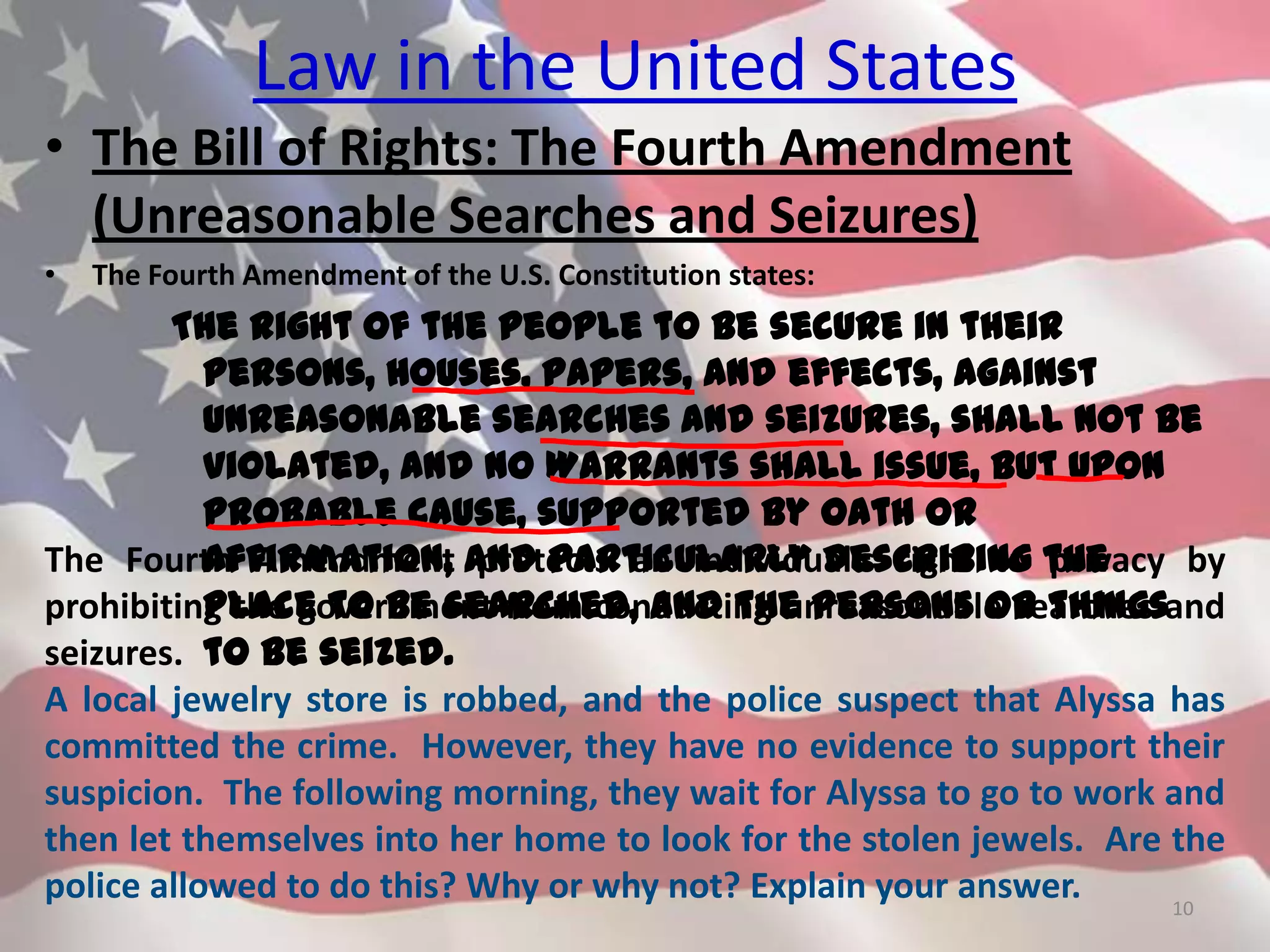 Law in the United States
• The Bill of Rights: The Fourth Amendment
(Unreasonable Searches and Seizures)
• The Fourth Amendment of the U.S. Constitution states:
The right of the people to be secure in their
persons, houses, papers, and effects, against
unreasonable searches and seizures, shall not be
violated, and no Warrants shall issue, but upon
probable cause, supported by Oath or
affirmation, and particularly describing the
place to be searched, and the persons or things
to be seized.
10
The Fourth Amendment protects an individual’s right to privacy by
prohibiting the government from conducting unreasonable searches and
seizures.
A local jewelry store is robbed, and the police suspect that Alyssa has
committed the crime. However, they have no evidence to support their
suspicion. The following morning, they wait for Alyssa to go to work and
then let themselves into her home to look for the stolen jewels. Are the
police allowed to do this? Why or why not? Explain your answer.
 