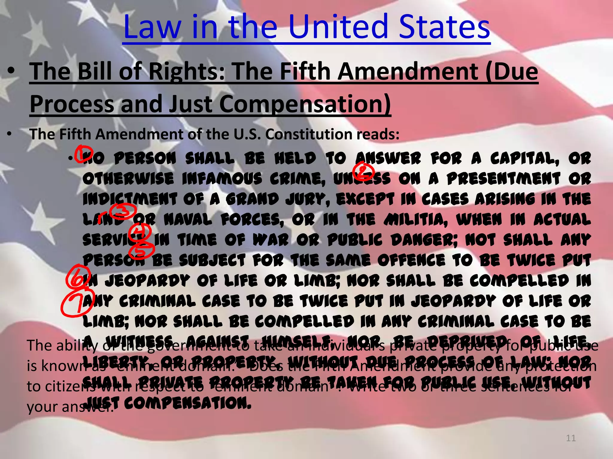Law in the United States
• The Bill of Rights: The Fifth Amendment (Due
Process and Just Compensation)
• The Fifth Amendment of the U.S. Constitution reads:
• No person shall be held to answer for a capital, or
otherwise infamous crime, unless on a presentment or
indictment of a Grand Jury, except in cases arising in the
land or naval forces, or in the Militia, when in actual
service in time of War or public danger; not shall any
person be subject for the same offence to be twice put
in jeopardy of life or limb; nor shall be compelled in
any criminal case to be twice put in jeopardy of life or
limb; nor shall be compelled in any criminal case to be
a witness against himself, nor be deprived of life,
liberty, or property, without due process of law; nor
shall private property be taken for public use, without
just compensation.
11
The ability of the government to take an individual’s private property for public use
is known as “eminent domain.” Does the Fifth Amendment provide any protection
to citizens with respect to “eminent domain”? Write two or three sentences for
your answer.
 