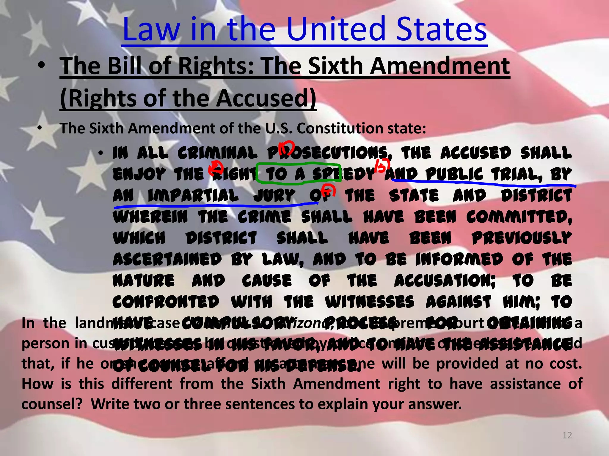Law in the United States
• The Bill of Rights: The Sixth Amendment
(Rights of the Accused)
• The Sixth Amendment of the U.S. Constitution state:
• In all criminal prosecutions, the accused shall
enjoy the right to a speedy and public trial, by
an impartial jury of the State and district
wherein the crime shall have been committed,
which district shall have been previously
ascertained by law, and to be informed of the
nature and cause of the accusation; to be
confronted with the witnesses against him; to
have compulsory process for obtaining
witnesses in his favor, and to have the Assistance
of Counsel for his defense.
12
In the landmark case Miranda v. Arizona, the Supreme Court ruled that a
person in custody cannot be questioned by police until he or she has been told
that, if he or she cannot afford an attorney, one will be provided at no cost.
How is this different from the Sixth Amendment right to have assistance of
counsel? Write two or three sentences to explain your answer.
 