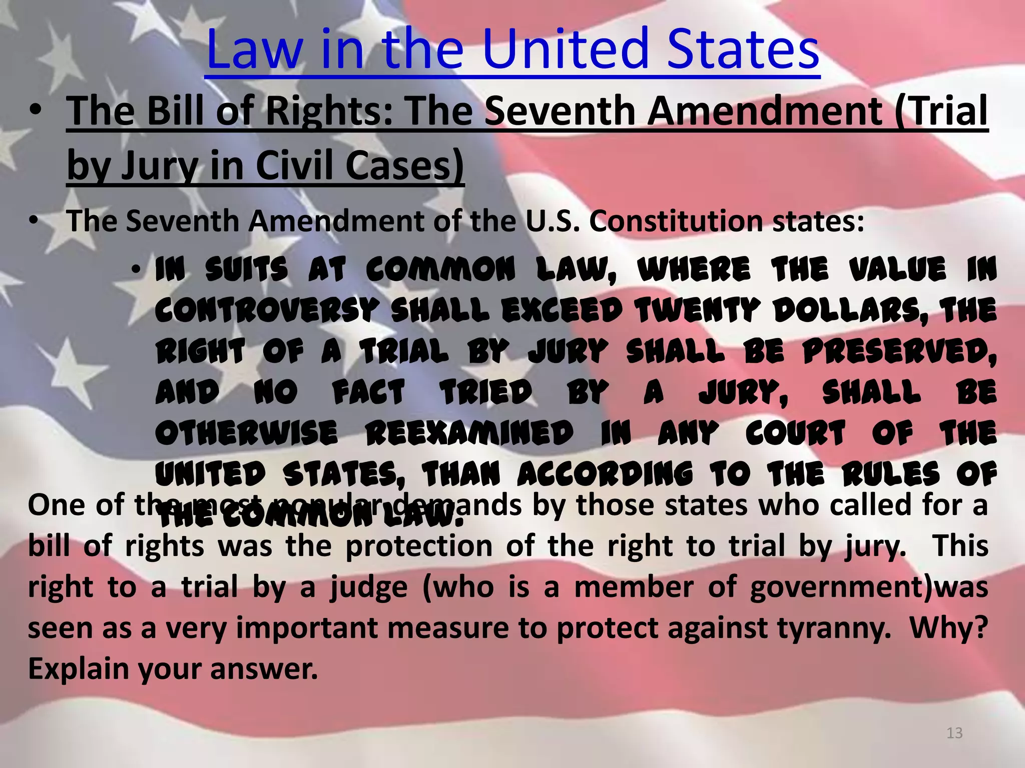 Law in the United States
• The Bill of Rights: The Seventh Amendment (Trial
by Jury in Civil Cases)
• The Seventh Amendment of the U.S. Constitution states:
• In suits at common law, where the value in
controversy shall exceed twenty dollars, the
right of a trial by jury shall be preserved,
and no fact tried by a jury, shall be
otherwise reexamined in any Court of the
United States, than according to the rules of
the common law.
13
One of the most popular demands by those states who called for a
bill of rights was the protection of the right to trial by jury. This
right to a trial by a judge (who is a member of government)was
seen as a very important measure to protect against tyranny. Why?
Explain your answer.
 
