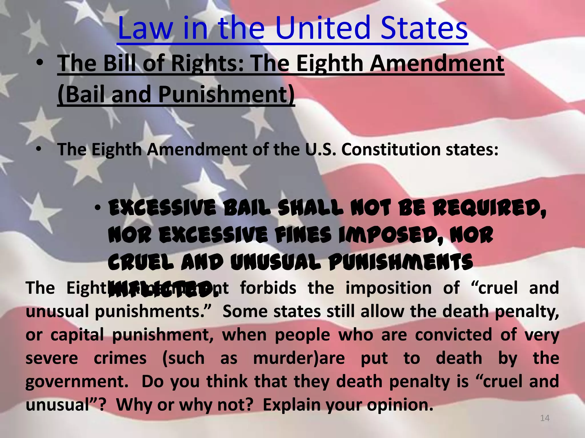 Law in the United States
• The Bill of Rights: The Eighth Amendment
(Bail and Punishment)
• The Eighth Amendment of the U.S. Constitution states:
• Excessive bail shall not be required,
nor excessive fines imposed, nor
cruel and unusual punishments
inflicted.
14
The Eighth Amendment forbids the imposition of “cruel and
unusual punishments.” Some states still allow the death penalty,
or capital punishment, when people who are convicted of very
severe crimes (such as murder)are put to death by the
government. Do you think that they death penalty is “cruel and
unusual”? Why or why not? Explain your opinion.
 