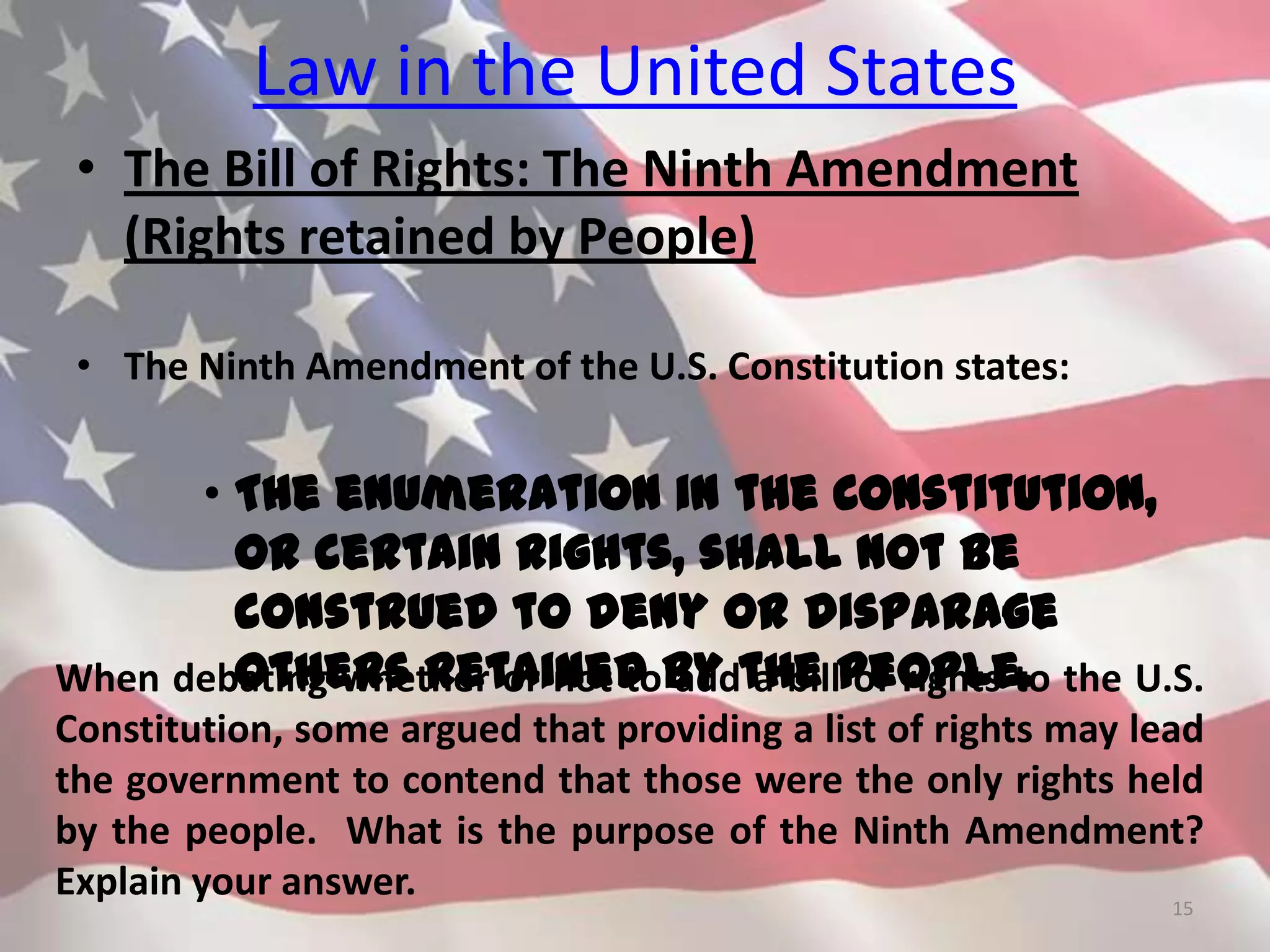 Law in the United States
• The Bill of Rights: The Ninth Amendment
(Rights retained by People)
• The Ninth Amendment of the U.S. Constitution states:
• The enumeration in the Constitution,
or certain rights, shall not be
construed to deny or disparage
others retained by the people.
15
When debating whether or not to add a bill of rights to the U.S.
Constitution, some argued that providing a list of rights may lead
the government to contend that those were the only rights held
by the people. What is the purpose of the Ninth Amendment?
Explain your answer.
 