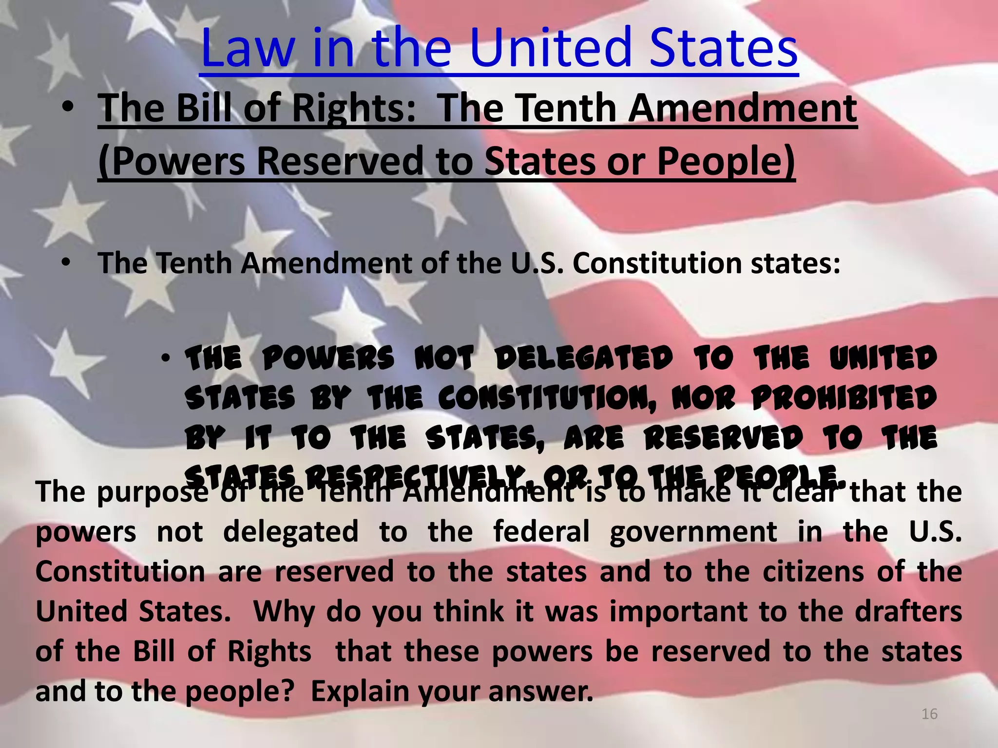 Law in the United States
• The Bill of Rights: The Tenth Amendment
(Powers Reserved to States or People)
• The Tenth Amendment of the U.S. Constitution states:
• The powers not delegated to the United
States by the Constitution, nor prohibited
by it to the States, are reserved to the
States respectively, or to the people.
16
The purpose of the Tenth Amendment is to make it clear that the
powers not delegated to the federal government in the U.S.
Constitution are reserved to the states and to the citizens of the
United States. Why do you think it was important to the drafters
of the Bill of Rights that these powers be reserved to the states
and to the people? Explain your answer.
 