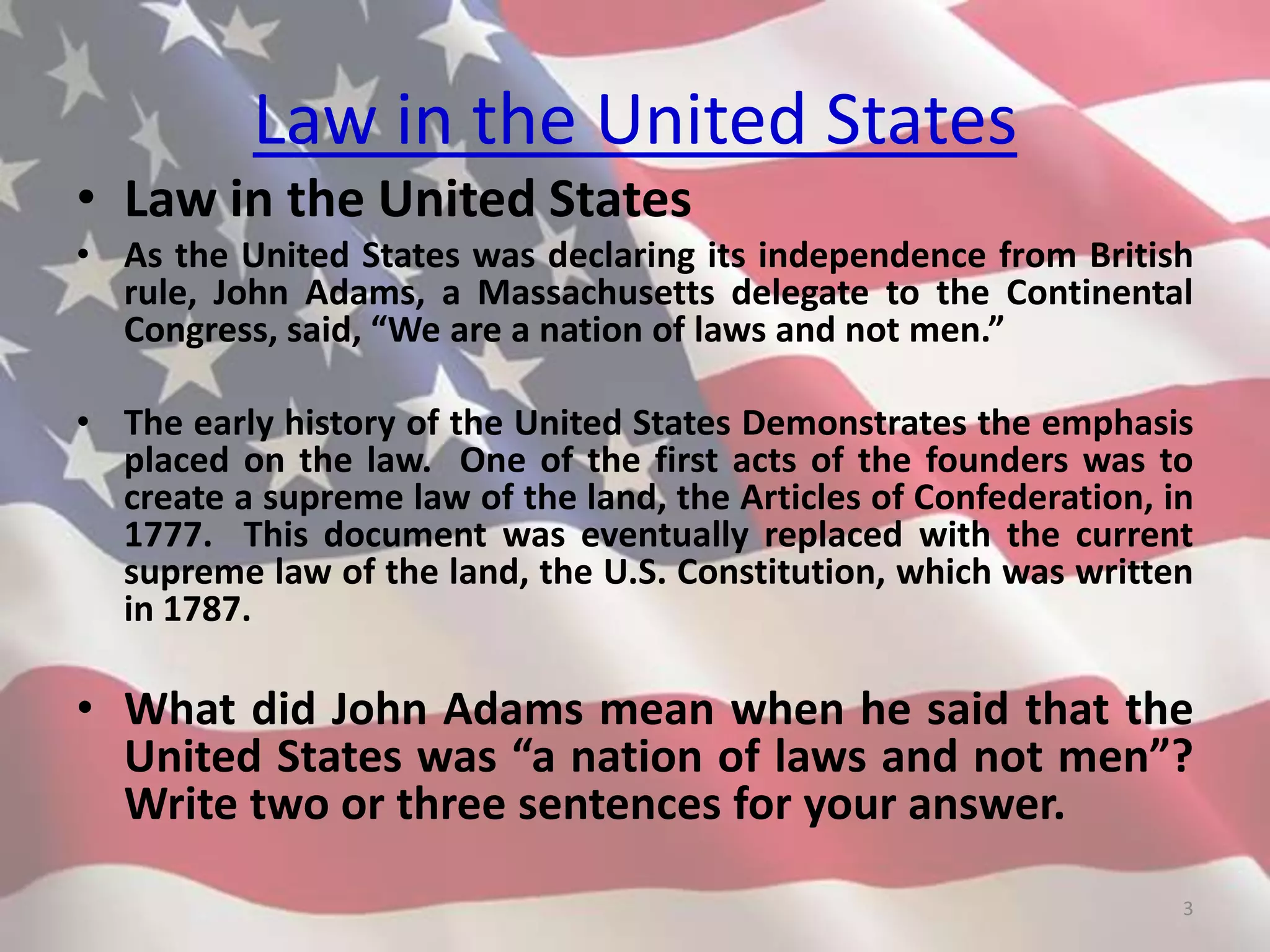 Law in the United States
• Law in the United States
• As the United States was declaring its independence from British
rule, John Adams, a Massachusetts delegate to the Continental
Congress, said, “We are a nation of laws and not men.”
• The early history of the United States Demonstrates the emphasis
placed on the law. One of the first acts of the founders was to
create a supreme law of the land, the Articles of Confederation, in
1777. This document was eventually replaced with the current
supreme law of the land, the U.S. Constitution, which was written
in 1787.
• What did John Adams mean when he said that the
United States was “a nation of laws and not men”?
Write two or three sentences for your answer.
3
 