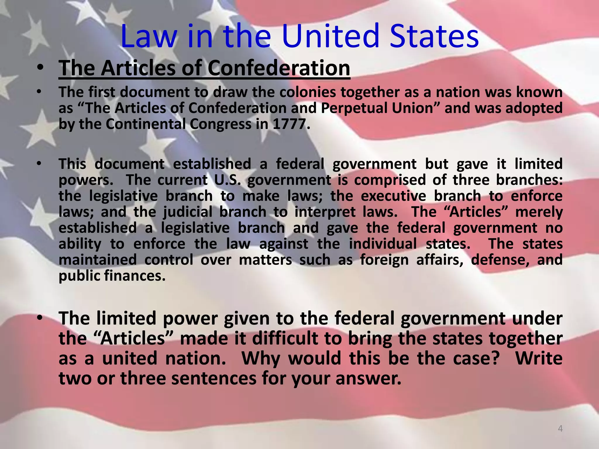 Law in the United States
• The Articles of Confederation
• The first document to draw the colonies together as a nation was known
as “The Articles of Confederation and Perpetual Union” and was adopted
by the Continental Congress in 1777.
• This document established a federal government but gave it limited
powers. The current U.S. government is comprised of three branches:
the legislative branch to make laws; the executive branch to enforce
laws; and the judicial branch to interpret laws. The “Articles” merely
established a legislative branch and gave the federal government no
ability to enforce the law against the individual states. The states
maintained control over matters such as foreign affairs, defense, and
public finances.
• The limited power given to the federal government under
the “Articles” made it difficult to bring the states together
as a united nation. Why would this be the case? Write
two or three sentences for your answer.
4
 