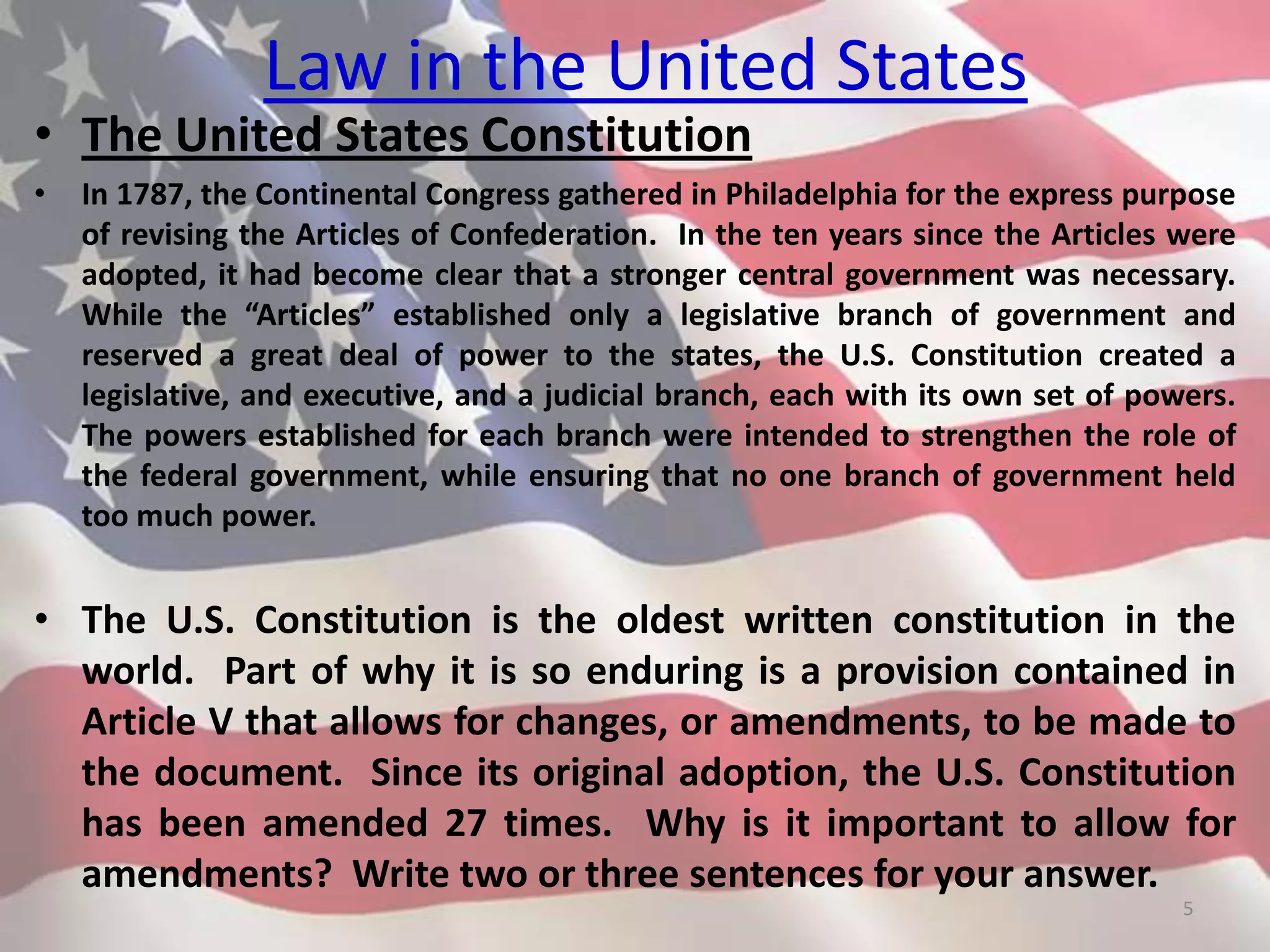 Law in the United States
• The United States Constitution
• In 1787, the Continental Congress gathered in Philadelphia for the express purpose
of revising the Articles of Confederation. In the ten years since the Articles were
adopted, it had become clear that a stronger central government was necessary.
While the “Articles” established only a legislative branch of government and
reserved a great deal of power to the states, the U.S. Constitution created a
legislative, and executive, and a judicial branch, each with its own set of powers.
The powers established for each branch were intended to strengthen the role of
the federal government, while ensuring that no one branch of government held
too much power.
• The U.S. Constitution is the oldest written constitution in the
world. Part of why it is so enduring is a provision contained in
Article V that allows for changes, or amendments, to be made to
the document. Since its original adoption, the U.S. Constitution
has been amended 27 times. Why is it important to allow for
amendments? Write two or three sentences for your answer.
5
 