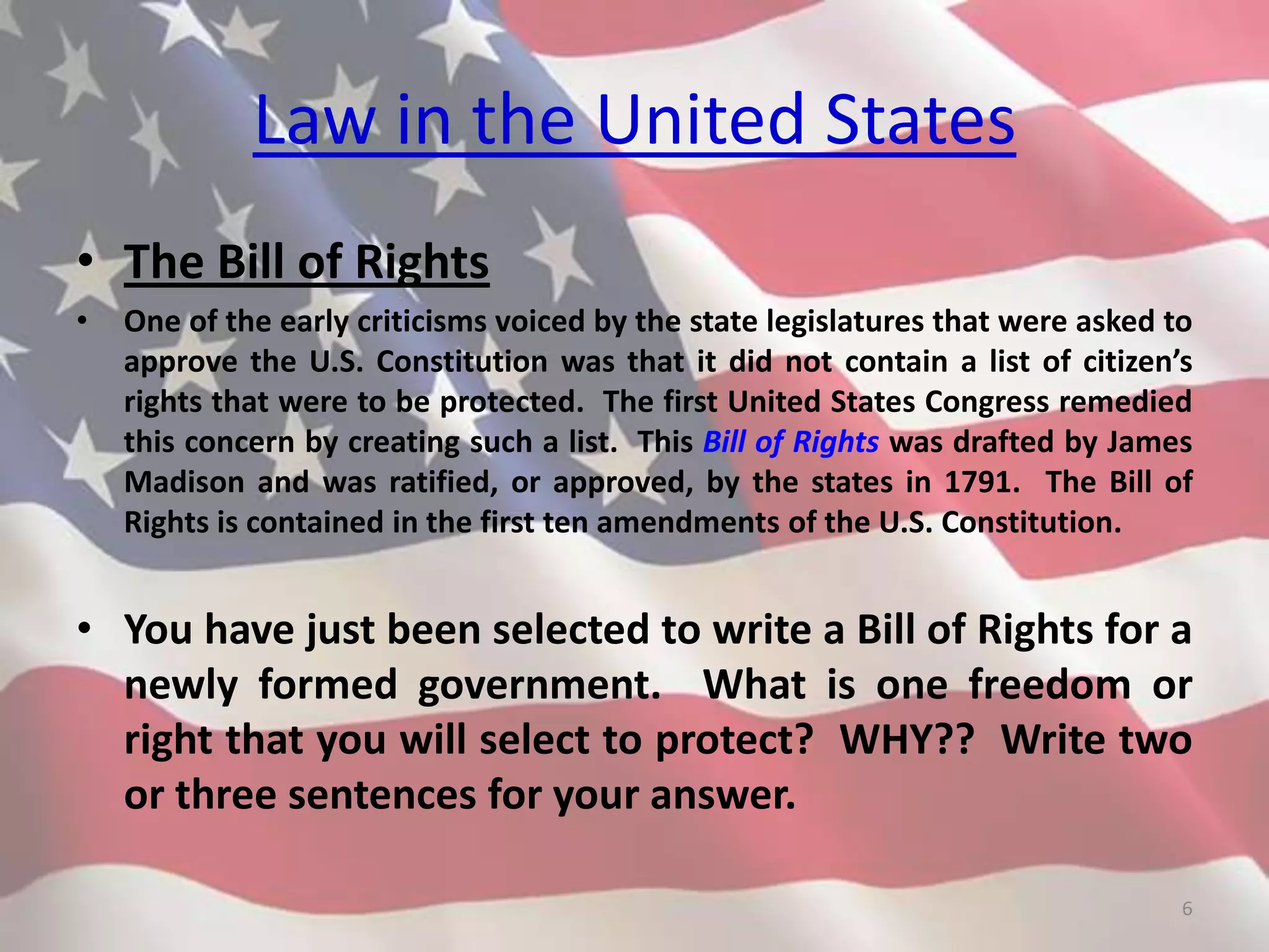 Law in the United States
• The Bill of Rights
• One of the early criticisms voiced by the state legislatures that were asked to
approve the U.S. Constitution was that it did not contain a list of citizen’s
rights that were to be protected. The first United States Congress remedied
this concern by creating such a list. This Bill of Rights was drafted by James
Madison and was ratified, or approved, by the states in 1791. The Bill of
Rights is contained in the first ten amendments of the U.S. Constitution.
• You have just been selected to write a Bill of Rights for a
newly formed government. What is one freedom or
right that you will select to protect? WHY?? Write two
or three sentences for your answer.
6
 