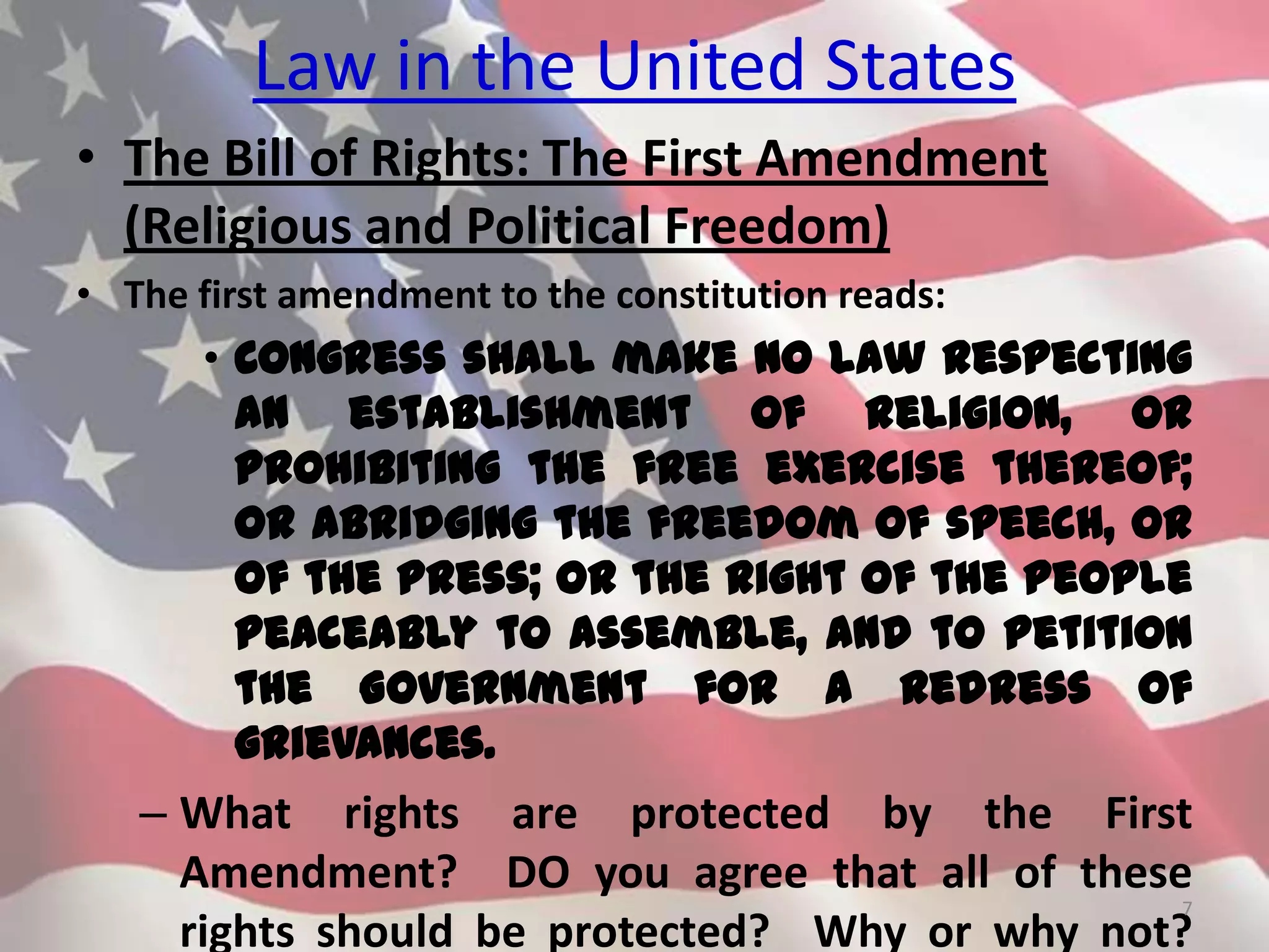 Law in the United States
• The Bill of Rights: The First Amendment
(Religious and Political Freedom)
• The first amendment to the constitution reads:
• Congress shall make no law respecting
an establishment of religion, or
prohibiting the free exercise thereof;
or abridging the freedom of speech, or
of the press; or the right of the people
peaceably to assemble, and to petition
the Government for a redress of
grievances.
– What rights are protected by the First
Amendment? DO you agree that all of these
rights should be protected? Why or why not?
7
 