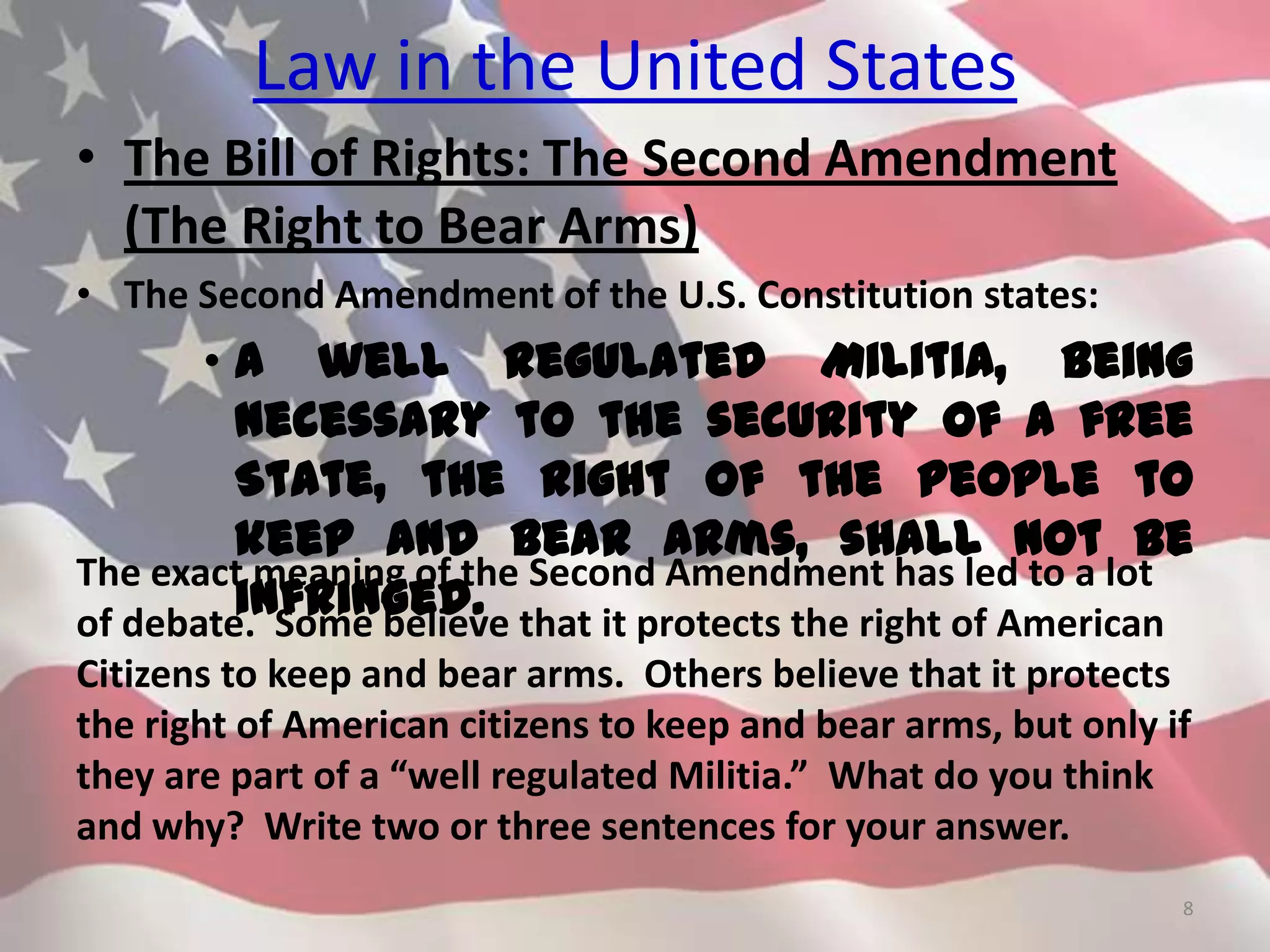 Law in the United States
• The Bill of Rights: The Second Amendment
(The Right to Bear Arms)
• The Second Amendment of the U.S. Constitution states:
• A well regulated Militia, being
necessary to the security of a free
State, the right of the people to
keep and bear Arms, shall not be
infringed.
8
The exact meaning of the Second Amendment has led to a lot
of debate. Some believe that it protects the right of American
Citizens to keep and bear arms. Others believe that it protects
the right of American citizens to keep and bear arms, but only if
they are part of a “well regulated Militia.” What do you think
and why? Write two or three sentences for your answer.
 