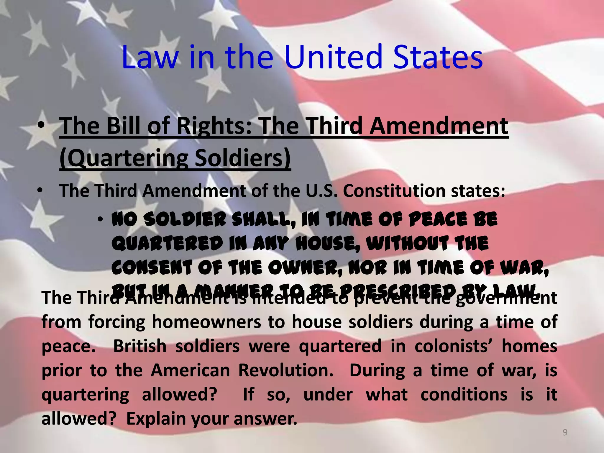 Law in the United States
• The Bill of Rights: The Third Amendment
(Quartering Soldiers)
• The Third Amendment of the U.S. Constitution states:
• No Soldier shall, in time of peace be
quartered in any house, without the
consent of the Owner, nor in time of war,
but in a manner to be prescribed by law.
9
The Third Amendment is intended to prevent the government
from forcing homeowners to house soldiers during a time of
peace. British soldiers were quartered in colonists’ homes
prior to the American Revolution. During a time of war, is
quartering allowed? If so, under what conditions is it
allowed? Explain your answer.
 