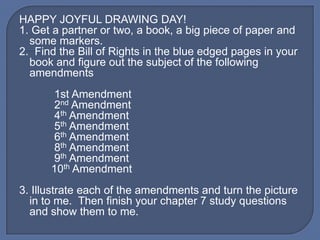 HAPPY JOYFUL DRAWING DAY!
1. Get a partner or two, a book, a big piece of paper and
  some markers.
2. Find the Bill of Rights in the blue edged pages in your
  book and figure out the subject of the following
  amendments
      1st Amendment
      2nd Amendment
      4th Amendment
      5th Amendment
      6th Amendment
      8th Amendment
      9th Amendment
      10th Amendment
3. Illustrate each of the amendments and turn the picture
  in to me. Then finish your chapter 7 study questions
  and show them to me.
 