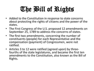 The Bill of Rights
• Added to the Constitution in response to state concerns
about protecting the rights of citizens and the power of the
states.
• The First Congress of the U.S. proposed 12 amendments on
September 25, 1789 to address the concerns of states.
• The first two amendments, concerning the number of
constituents (people) for each Representative and the
compensation (payment) of Congressmen, were not
ratified.
• Articles 3 to 12 were ratified (agreed upon) by threefourths of the state legislatures, and became the first ten
amendments to the Constitution, also known as the Bill of
Rights.

 