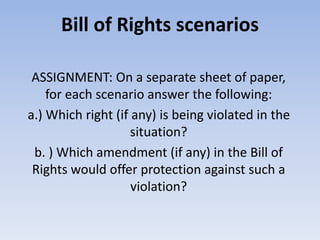 Bill of Rights scenarios
ASSIGNMENT: On a separate sheet of paper,
for each scenario answer the following:
a.) Which right (if any) is being violated in the
situation?
b. ) Which amendment (if any) in the Bill of
Rights would offer protection against such a
violation?
 