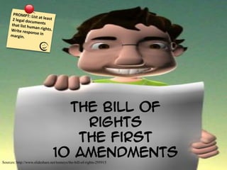  
      PROMPT:	
  
                             List	
  at	
  leas
      2	
  legal	
  doc                        t	
  
                              uments	
  
     that	
  list	
  hu
                             man	
  rights
     Write	
  resp                              .	
  
                             onse	
  in	
  
     margin.	
  	
  	
  	
  




                                                      The Bill of
                                                        Rights
                                                       The First
                                                    10 Amendments
Sources: http://www.slideshare.net/tenneys/the-bill-of-rights-295915
 