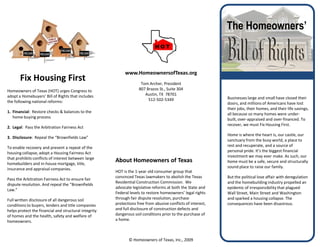 The Homeowners’


                                                            www.HomeownersofTexas.org
       Fix Housing First                                             Tom Archer, President
Homeowners of Texas (HOT) urges Congress to                         807 Brazos St., Suite 304
adopt a Homebuyers’ Bill of Rights that includes                       Austin, TX 78701
                                                                         512-502-5349                         Businesses large and small have closed their
the following national reforms:                                                                               doors, and millions of Americans have lost
                                                                                                              their jobs, their homes, and their life savings,
1. Financial: Restore checks & balances to the                                                                all because so many homes were under-
   home buying process                                                                                        built, over-appraised and over-financed. To
                                                                                                              recover, we must Fix Housing First.
2. Legal: Pass the Arbitration Fairness Act
                                                                                                              Home is where the heart is, our castle, our
3. Disclosure: Repeal the “Brownfields Law”
                                                                                                              sanctuary from the busy world, a place to
To enable recovery and prevent a repeat of the                                                                rest and recuperate, and a source of
housing collapse, adopt a Housing Fairness Act                                                                personal pride. It’s the biggest financial
that prohibits conflicts of interest between large                                                            investment we may ever make. As such, our
homebuilders and in-house mortgage, title,
                                                       About Homeowners of Texas                              home must be a safe, secure and structurally
insurance and appraisal companies.                                                                            sound place to raise our family.
                                                       HOT is the 1-year old consumer group that
                                                       convinced Texas lawmakers to abolish the Texas         But the political love affair with deregulation
Pass the Arbitration Fairness Act to ensure fair
                                                       Residential Construction Commission. We                and the homebuilding industry propelled an
dispute resolution. And repeal the “Brownfields
                                                       advocate legislative reforms at both the State and     epidemic of irresponsibility that plagued
Law.”
                                                       Federal levels to restore homeowners’ legal rights     Wall Street, Main Street and Washington
Full written disclosure of all dangerous soil          through fair dispute resolution, purchase              and sparked a housing collapse. The
conditions to buyers, lenders and title companies      protections free from abusive conflicts of interest,   consequences have been disastrous.
helps protect the financial and structural integrity   and full disclosure of construction defects and
of homes and the health, safety and welfare of         dangerous soil conditions prior to the purchase of
homeowners.                                            a home.



                                                              © Homeowners of Texas, Inc., 2009
 