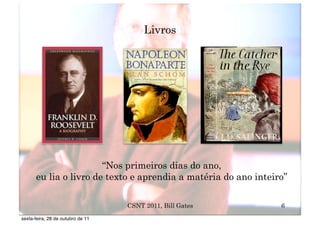 Livros




                       “Nos primeiros dias do ano,
      eu lia o livro de texto e aprendia a matéria do ano inteiro”

                                   CSNT 2011, Bill Gates        6
sexta-feira, 28 de outubro de 11
 