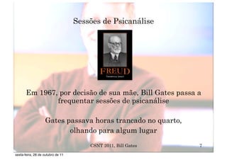 Sessões de Psicanálise




       Em 1967, por decisão de sua mãe, Bill Gates passa a
               frequentar sessões de psicanálise

                   Gates passava horas trancado no quarto,
                          olhando para algum lugar
                                       CSNT 2011, Bill Gates   7
sexta-feira, 28 de outubro de 11
 