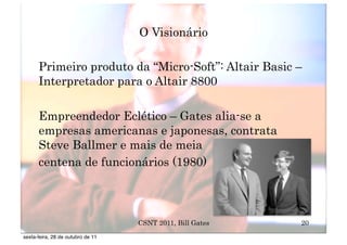 O Visionário

      Primeiro produto da “Micro-Soft”: Altair Basic –
      Interpretador para o Altair 8800

      Empreendedor Eclético – Gates alia-se a
      empresas americanas e japonesas, contrata
      Steve Ballmer e mais de meia
      centena de funcionários (1980)



                                   CSNT 2011, Bill Gates   20
sexta-feira, 28 de outubro de 11
 