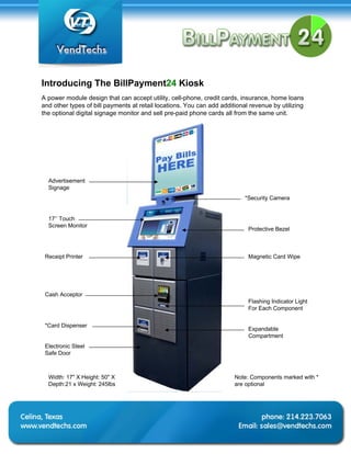 Introducing The BillPayment24 Kiosk
A power module design that can accept utility, cell-phone, credit cards, insurance, home loans
and other types of bill payments at retail locations. You can add additional revenue by utilizing
the optional digital signage monitor and sell pre-paid phone cards all from the same unit.




  Advertisement
  Signage
                                                                           *Security Camera


  17’’ Touch
  Screen Monitor
                                                                            Protective Bezel



 Receipt Printer                                                            Magnetic Card Wipe




 Cash Acceptor
                                                                            Flashing Indicator Light
                                                                            For Each Component

 *Card Dispenser
                                                                            Expandable
                                                                            Compartment
 Electronic Steel
 Safe Door



  Width: 17" X Height: 50" X                                           Note: Components marked with *
  Depth:21 x Weight: 245lbs                                            are optional
 