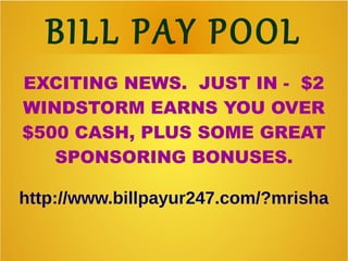 BILL PAY POOL
EXCITING NEWS. JUST IN - $2
WINDSTORM EARNS YOU OVER
$500 CASH, PLUS SOME GREAT
SPONSORING BONUSES.
http://www.billpayur247.com/?mrisha
 